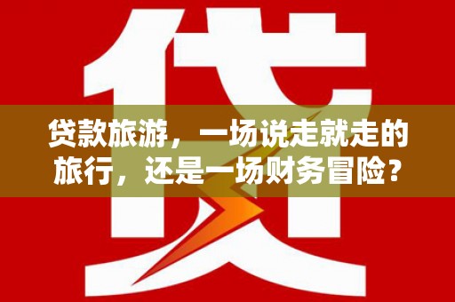 涿州贷款旅游，一场说走就走的旅行，还是一场财务冒险？