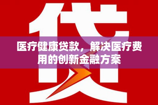 涿州医疗健康贷款，解决医疗费用的创新金融方案