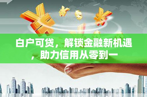 涿州白户可贷，解锁金融新机遇，助力信用从零到一