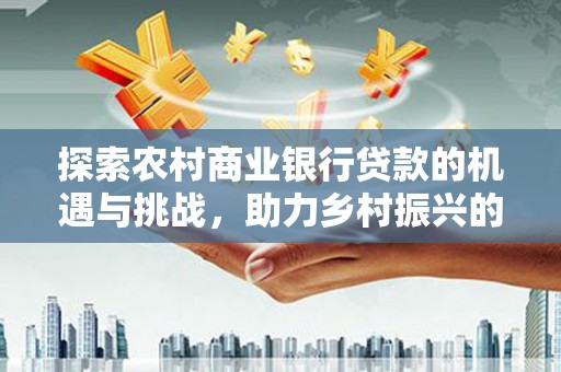 涿州探索农村商业银行贷款的机遇与挑战，助力乡村振兴的金融引擎