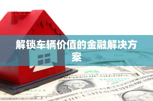 涿州解锁车辆价值的金融解决方案
