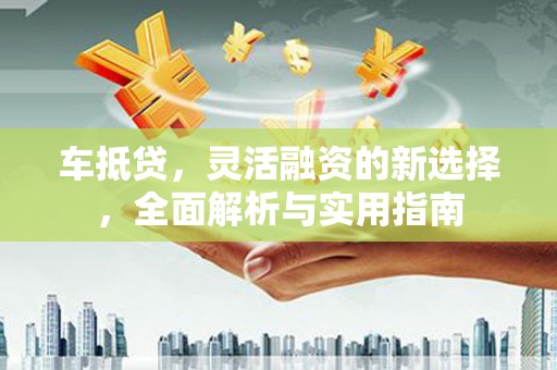 涿州车抵贷，灵活融资的新选择，全面解析与实用指南
